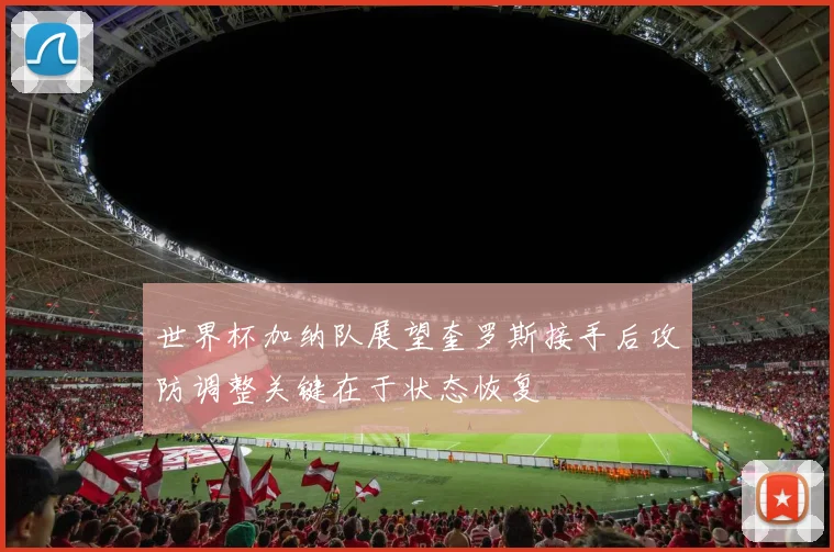 世界杯加纳队展望奎罗斯接手后攻防调整关键在于状态恢复