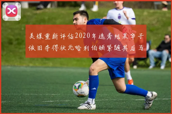 美媒重新评估2020年选秀结果华子依旧夺得状元哈利伯顿紧随其后马克西位列探花