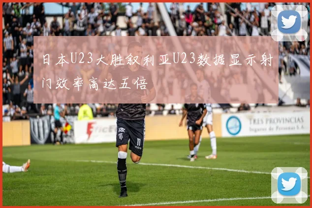 日本U23大胜叙利亚U23数据显示射门效率高达五倍