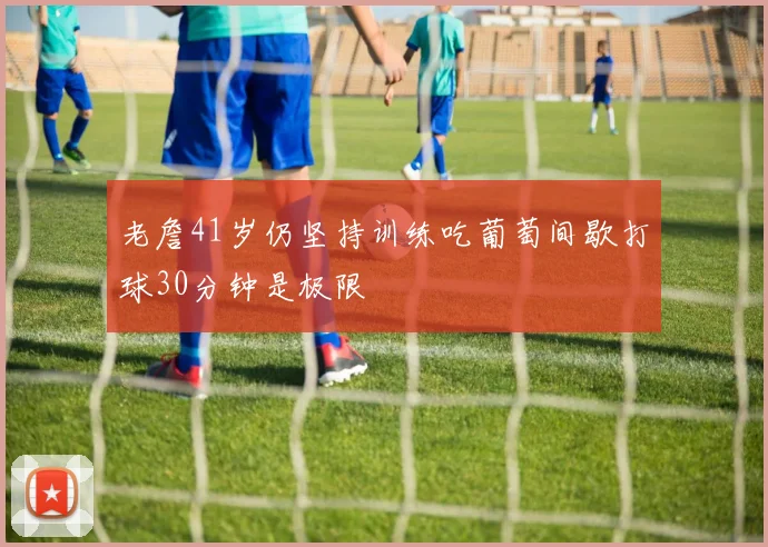 老詹41岁仍坚持训练吃葡萄间歇打球30分钟是极限