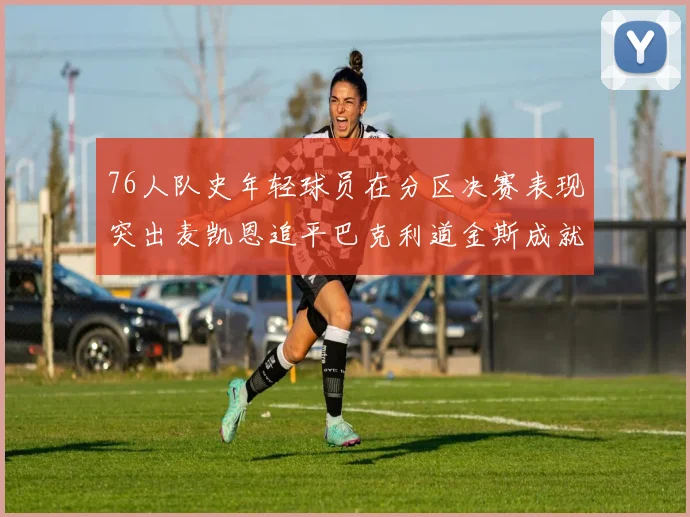 76人队史年轻球员在分区决赛表现突出麦凯恩追平巴克利道金斯成就