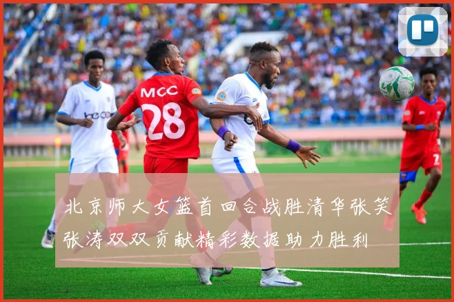北京师大女篮首回合战胜清华张笑张涛双双贡献精彩数据助力胜利