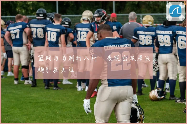 篮网与马刺对八村塁表现出浓厚兴趣引发关注