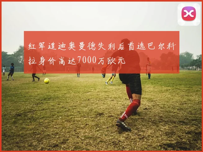 红军追迪奥曼德失利后首选巴尔科拉身价高达7000万欧元