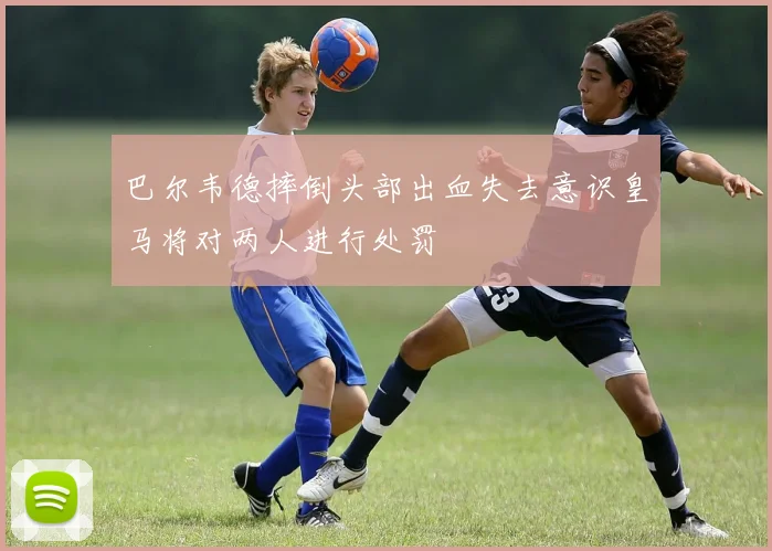 巴尔韦德摔倒头部出血失去意识皇马将对两人进行处罚