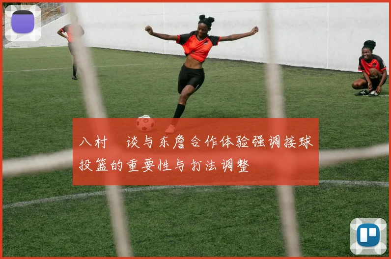 八村塁谈与东詹合作体验强调接球投篮的重要性与打法调整
