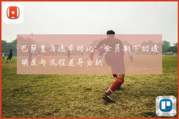 巴萨皇马选举对比：会员制下的透明度与流程差异分析