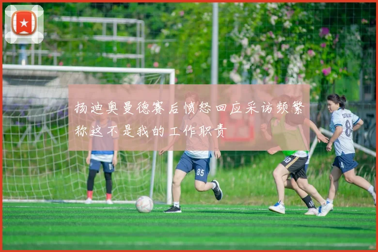 扬迪奥曼德赛后愤怒回应采访频繁称这不是我的工作职责