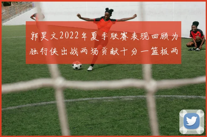 郭昊文2022年夏季联赛表现回顾为独行侠出战两场贡献十分一篮板两助攻