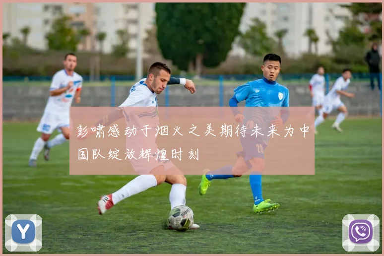彭啸感动于烟火之美期待未来为中国队绽放辉煌时刻