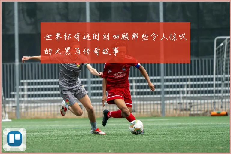 世界杯奇迹时刻回顾那些令人惊叹的大黑马传奇故事