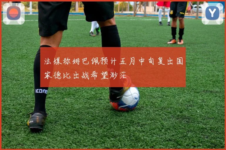 法媒称姆巴佩预计五月中旬复出国家德比出战希望渺茫