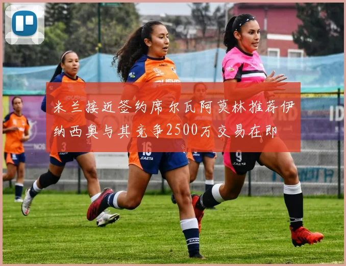 米兰接近签约席尔瓦阿莫林推荐伊纳西奥与其竞争2500万交易在即