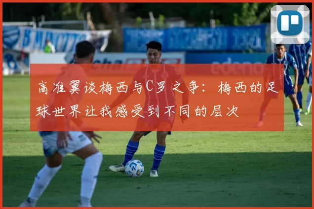 高准翼谈梅西与C罗之争：梅西的足球世界让我感受到不同的层次