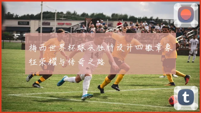 梅西世界杯球衣独特设计四徽章象征荣耀与传奇之路