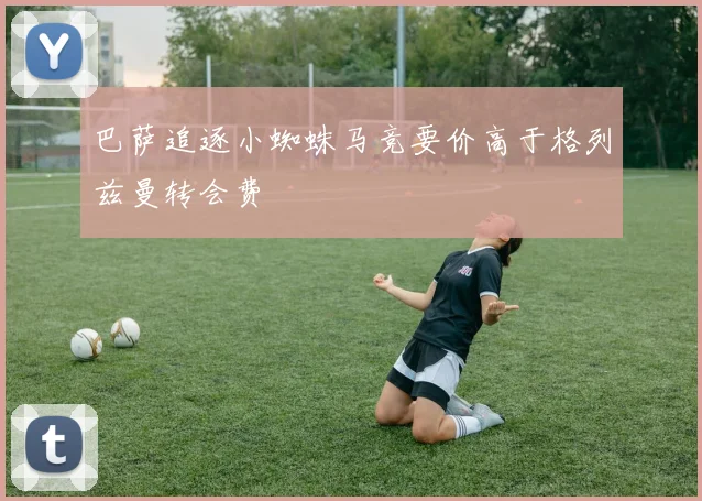 巴萨追逐小蜘蛛马竞要价高于格列兹曼转会费