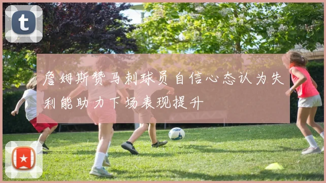 詹姆斯赞马刺球员自信心态认为失利能助力下场表现提升