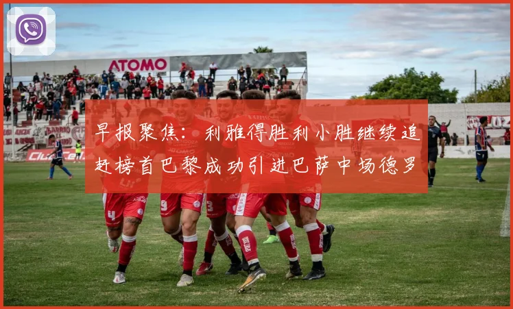 早报聚焦：利雅得胜利小胜继续追赶榜首巴黎成功引进巴萨中场德罗